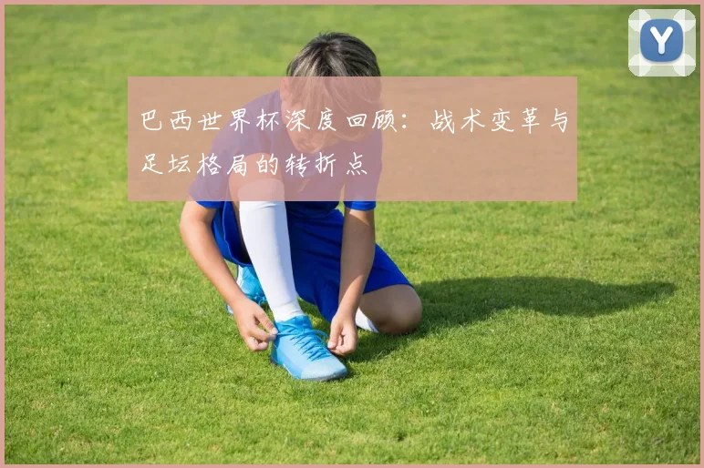 巴西世界杯深度回顾：战术变革与足坛格局的转折点